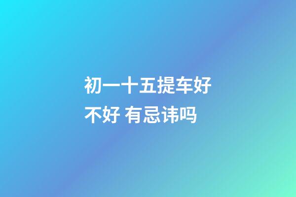 初一十五提车好不好 有忌讳吗
